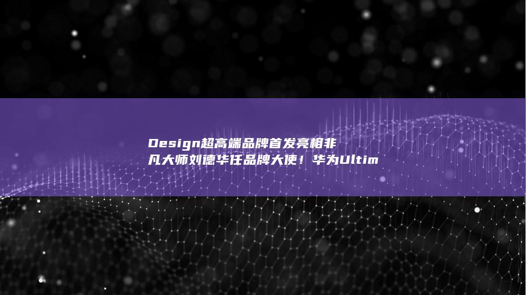 华为Ultimate：刘德华领衔，非凡大师设计品牌首发盛大亮相！