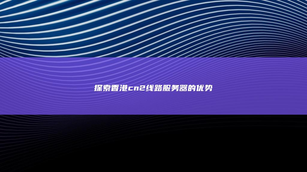 探索香港cn2线路服务器的优势
