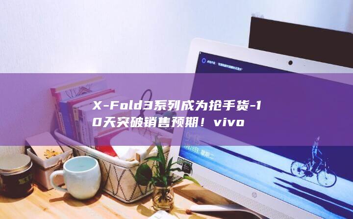 X-Fold3系列成为抢手货-10天突破销售预期！vivo