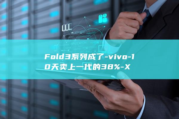 Fold3系列成了-vivo-10天卖上一代的38%-X