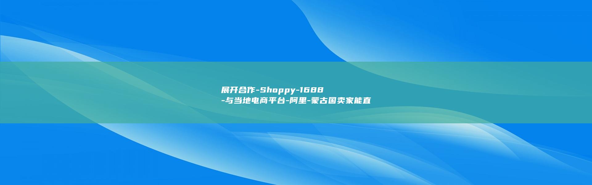 展开合作-Shoppy-1688-与当地电商平台-阿里-蒙古国卖家能直接采购中国货源了